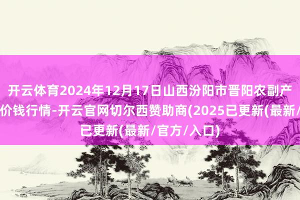 开云体育2024年12月17日山西汾阳市晋阳农副产物批发市集价钱行情-开云官网切尔西赞助商(2025已更新(最新/官方/入口)