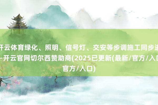 开云体育绿化、照明、信号灯、交安等步调施工同步进行-开云官网切尔西赞助商(2025已更新(最新/官方/入口)