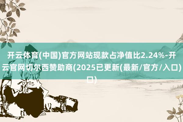开云体育(中国)官方网站现款占净值比2.24%-开云官网切尔西赞助商(2025已更新(最新/官方/入口)