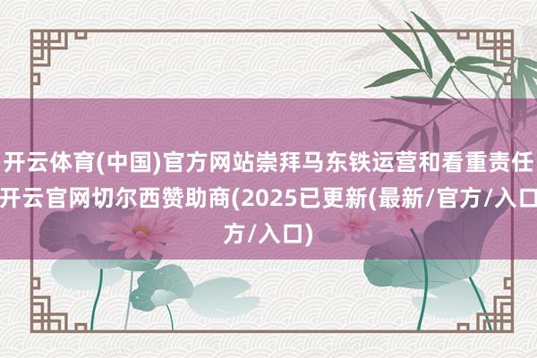 开云体育(中国)官方网站崇拜马东铁运营和看重责任-开云官网切尔西赞助商(2025已更新(最新/官方/入口)