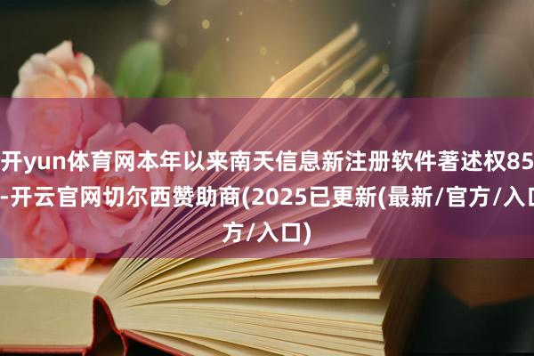 开yun体育网本年以来南天信息新注册软件著述权85个-开云官网切尔西赞助商(2025已更新(最新/官方/入口)