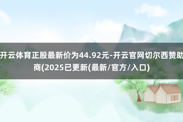 开云体育正股最新价为44.92元-开云官网切尔西赞助商(2025已更新(最新/官方/入口)