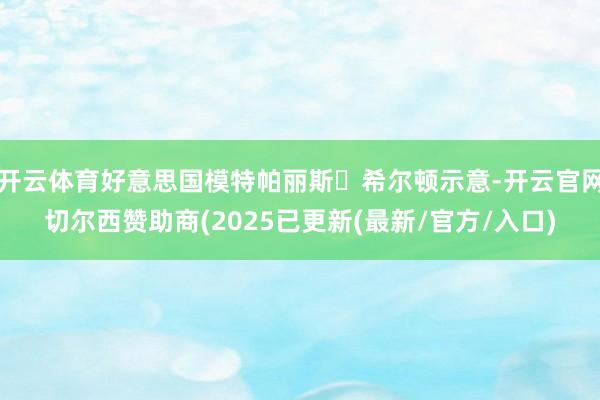 开云体育好意思国模特帕丽斯‧希尔顿示意-开云官网切尔西赞助商(2025已更新(最新/官方/入口)