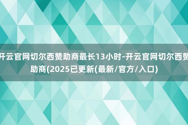 开云官网切尔西赞助商最长13小时-开云官网切尔西赞助商(2025已更新(最新/官方/入口)