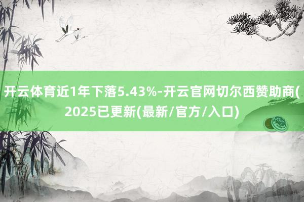 开云体育近1年下落5.43%-开云官网切尔西赞助商(2025已更新(最新/官方/入口)