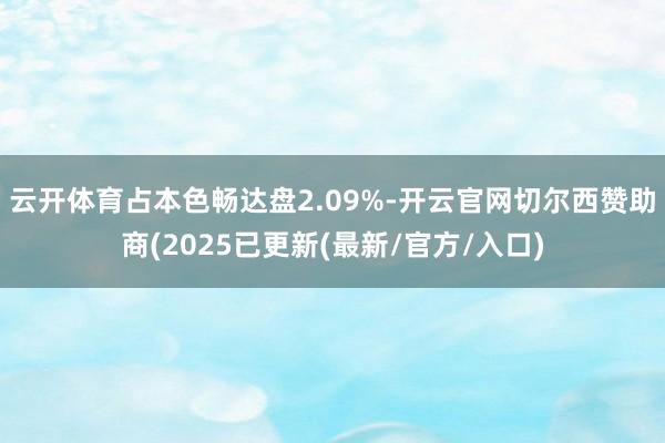 云开体育占本色畅达盘2.09%-开云官网切尔西赞助商(2025已更新(最新/官方/入口)