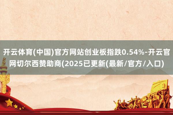 开云体育(中国)官方网站创业板指跌0.54%-开云官网切尔西赞助商(2025已更新(最新/官方/入口)