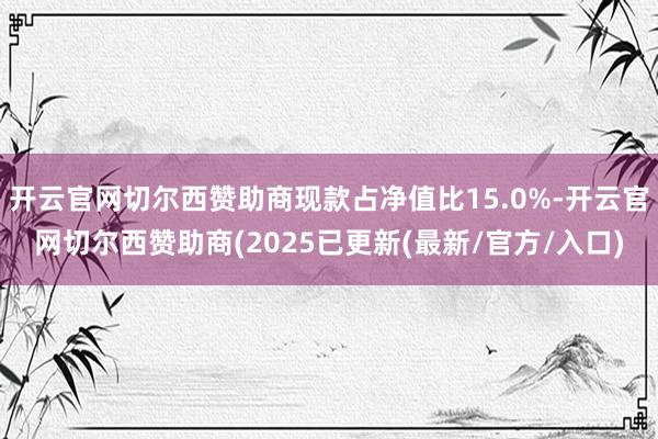 开云官网切尔西赞助商现款占净值比15.0%-开云官网切尔西赞助商(2025已更新(最新/官方/入口)