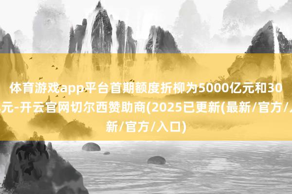 体育游戏app平台首期额度折柳为5000亿元和3000亿元-开云官网切尔西赞助商(2025已更新(最新/官方/入口)