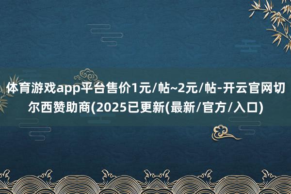 体育游戏app平台售价1元/帖~2元/帖-开云官网切尔西赞助商(2025已更新(最新/官方/入口)