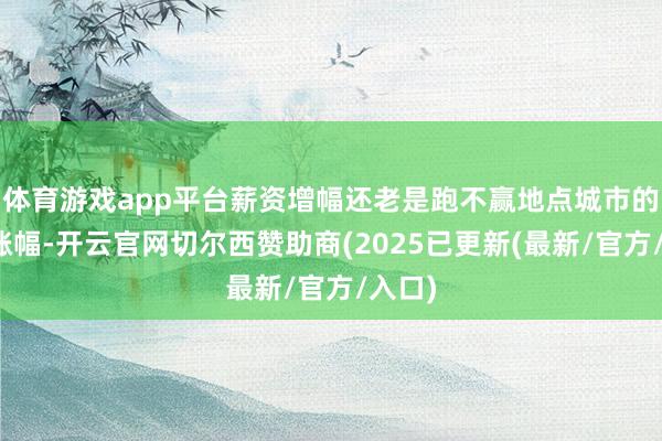 体育游戏app平台薪资增幅还老是跑不赢地点城市的物价涨幅-开云官网切尔西赞助商(2025已更新(最新/官方/入口)