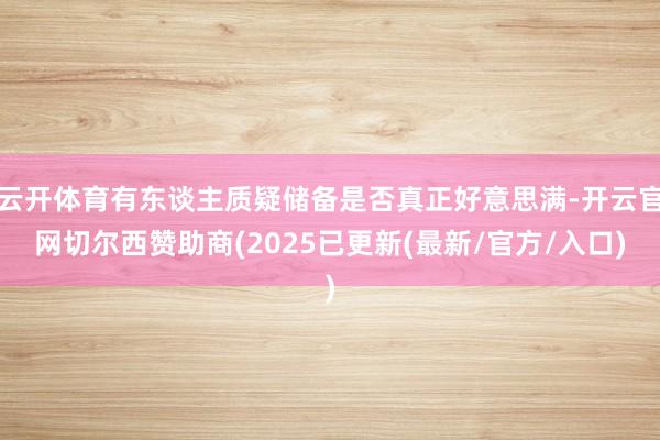 云开体育有东谈主质疑储备是否真正好意思满-开云官网切尔西赞助商(2025已更新(最新/官方/入口)