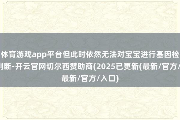 体育游戏app平台但此时依然无法对宝宝进行基因检测来判断-开云官网切尔西赞助商(2025已更新(最新/官方/入口)