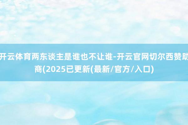开云体育两东谈主是谁也不让谁-开云官网切尔西赞助商(2025已更新(最新/官方/入口)