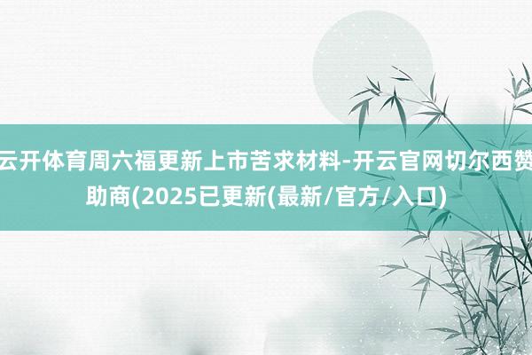 云开体育周六福更新上市苦求材料-开云官网切尔西赞助商(2025已更新(最新/官方/入口)