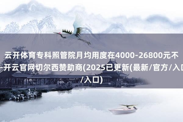 云开体育专科照管院月均用度在4000-26800元不等-开云官网切尔西赞助商(2025已更新(最新/官方/入口)