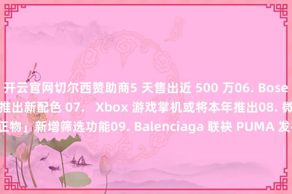 开云官网切尔西赞助商5 天售出近 500 万06. Bose SoundLink Flex II 推出新配色 07.   Xbox 游戏掌机或将本年推出08. 微信「立正物」新增筛选功能09. Balenciaga 联袂 PUMA 发布协作系列10. Christian Louboutin x Maison Margiela 推出独家胶囊系列� � 明日联想：11. +44 与空山基协作系列将于 3 月 19 日发售12. Footpatrol x Saucony 联名鞋款精采发布13. XLARGE ® x CONVERSE 推出 ALL STAR 协作鞋款14. BEAMS x Lamrof 将推出联名系列� � 明日文娱：15. 《怒水西流》定档 3 月 22 日16. 《触碰你》证实引进17. 《星际宝贝》真东谈主电影发布精采预报18. 《牺牲搁浅 2》公布新预报片� � 明日艺术：19. 上海 · 安永正臣个展「脚踏地面」-开云官网切尔西赞助商(2025已更新(最新/官方/入口)