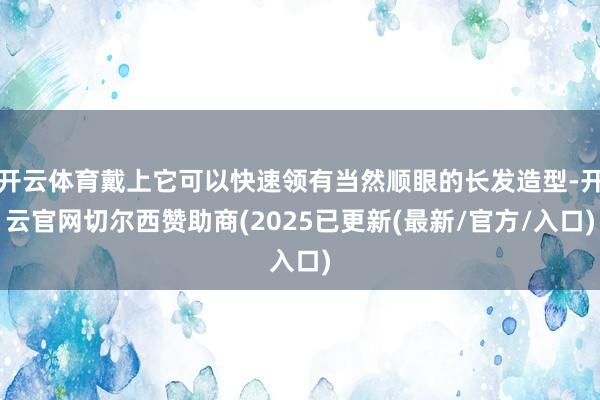 开云体育戴上它可以快速领有当然顺眼的长发造型-开云官网切尔西赞助商(2025已更新(最新/官方/入口)