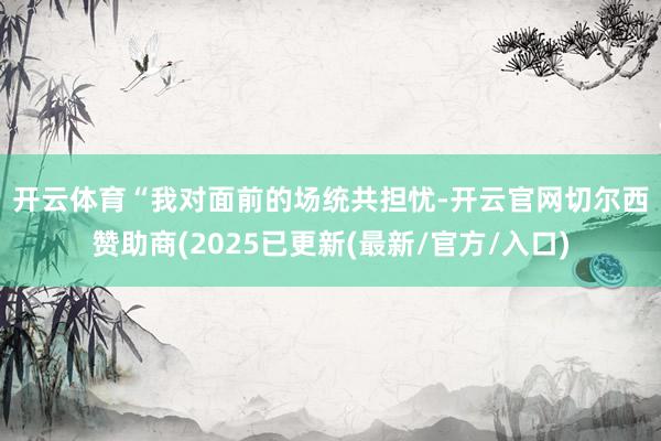 开云体育　　“我对面前的场统共担忧-开云官网切尔西赞助商(2025已更新(最新/官方/入口)