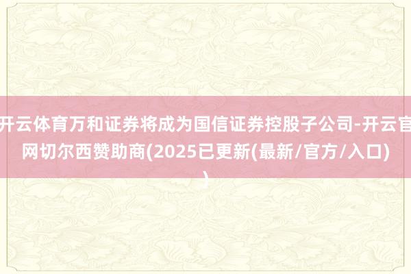 开云体育万和证券将成为国信证券控股子公司-开云官网切尔西赞助商(2025已更新(最新/官方/入口)