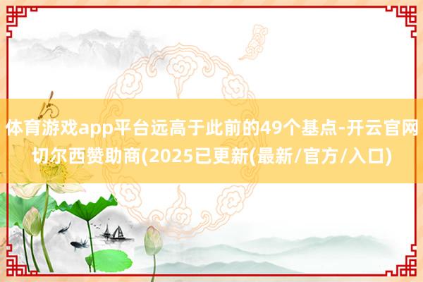 体育游戏app平台远高于此前的49个基点-开云官网切尔西赞助商(2025已更新(最新/官方/入口)