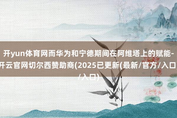 开yun体育网而华为和宁德期间在阿维塔上的赋能-开云官网切尔西赞助商(2025已更新(最新/官方/入口)