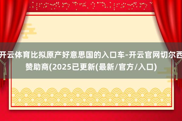 开云体育比拟原产好意思国的入口车-开云官网切尔西赞助商(2025已更新(最新/官方/入口)