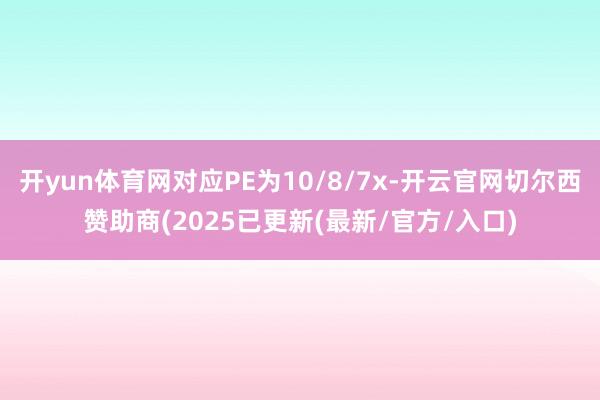 开yun体育网对应PE为10/8/7x-开云官网切尔西赞助商(2025已更新(最新/官方/入口)