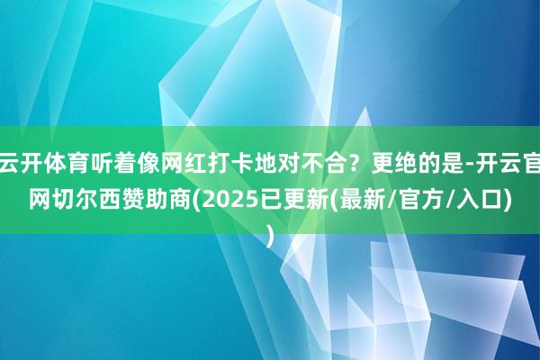 云开体育听着像网红打卡地对不合？更绝的是-开云官网切尔西赞助商(2025已更新(最新/官方/入口)