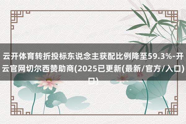云开体育转折投标东说念主获配比例降至59.3%-开云官网切尔西赞助商(2025已更新(最新/官方/入口)