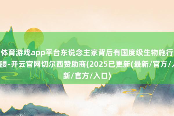 体育游戏app平台东说念主家背后有国度级生物施行室撑腰-开云官网切尔西赞助商(2025已更新(最新/官方/入口)