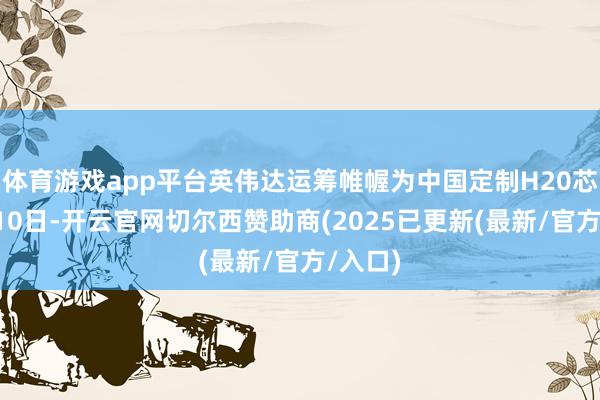 体育游戏app平台英伟达运筹帷幄为中国定制H20芯片5月10日-开云官网切尔西赞助商(2025已更新(最新/官方/入口)