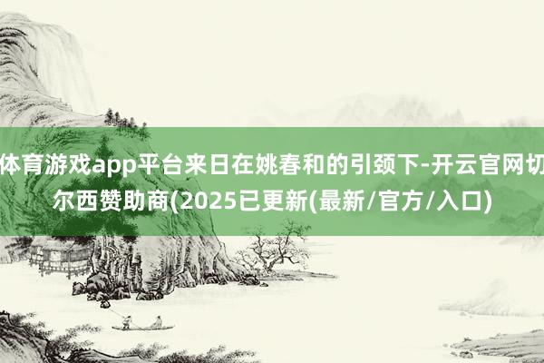 体育游戏app平台来日在姚春和的引颈下-开云官网切尔西赞助商(2025已更新(最新/官方/入口)