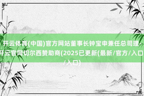 开云体育(中国)官方网站董事长钟宝申兼任总司理-开云官网切尔西赞助商(2025已更新(最新/官方/入口)