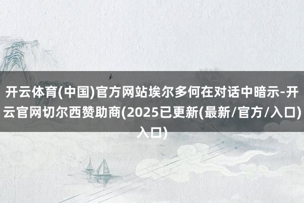 开云体育(中国)官方网站埃尔多何在对话中暗示-开云官网切尔西赞助商(2025已更新(最新/官方/入口)