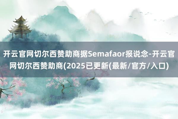 开云官网切尔西赞助商据Semafaor报说念-开云官网切尔西赞助商(2025已更新(最新/官方/入口)