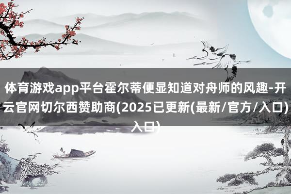 体育游戏app平台霍尔蒂便显知道对舟师的风趣-开云官网切尔西赞助商(2025已更新(最新/官方/入口)